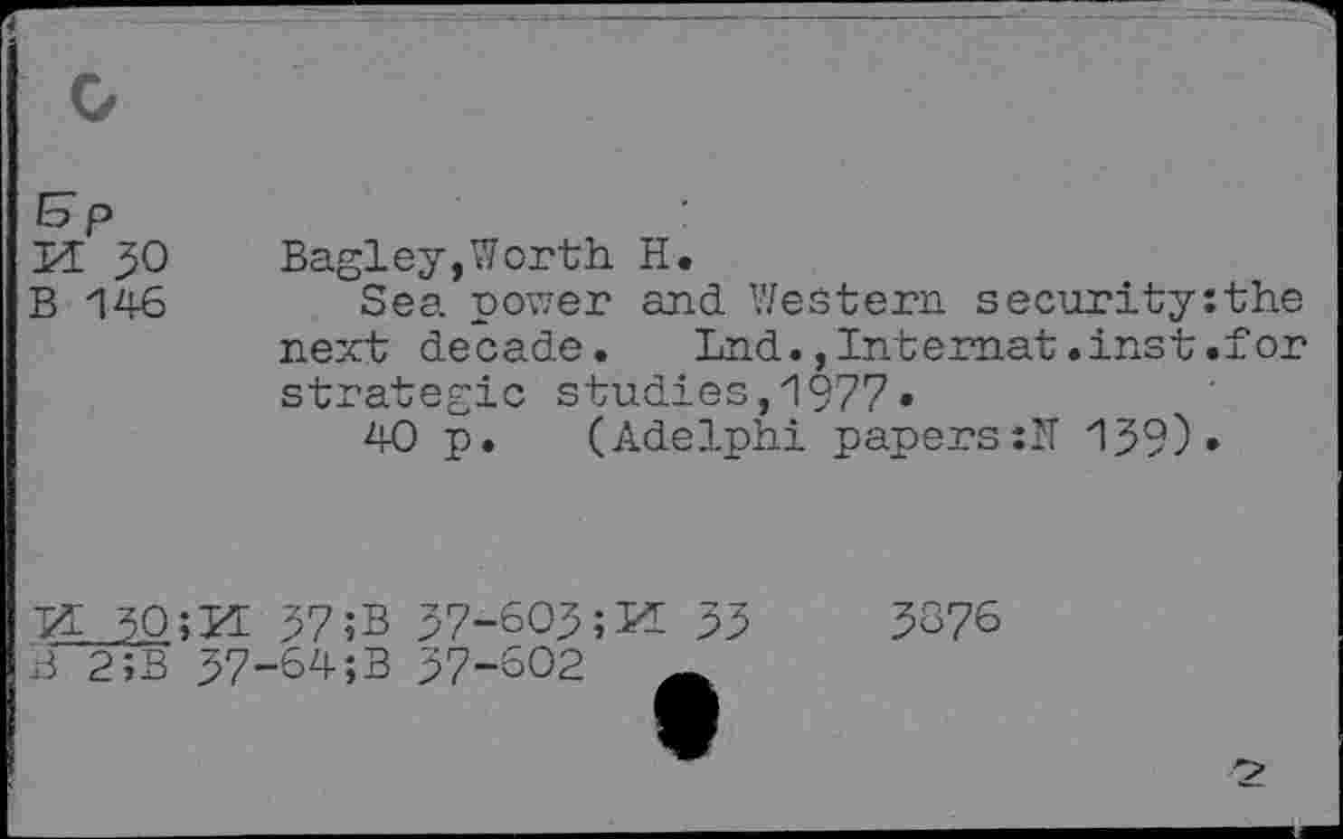 ﻿H 50 Bagley,Worth. H.
B 146 Sea power and Western security:the next decade. Lnd., Internet .inst .for strategic studies,1977«
40 p. (Adelphi papers:!! 139) •
VL 5Q;M 37 ;B 37-603	33
B 2JB 37-64;B 37-602
3876